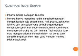 KLASIFIKASI INKAR SUNNAH
Inkar terhadap sebagian Sunnah
 Mereka hanya menerima hadits yang berhubungan
dengan ibadah saja seperti salat, haji, puasa, zakat dan
lainnya dan persoalan yang berhubungan dengan
kehidupan sehari-hari seperti makan, minum, menikah,
menghormati orang tua dan lainnya. Tapi mereka tidak
mau menggunakan al-sunnah dalam hal berita gaib
yang disampaikan oleh rasul yang menurut mereka
tidak masuk akal.


 