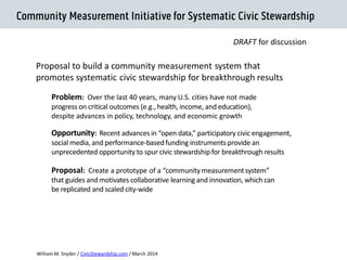 Proposal to build a community measurement system that promotes systematic civic stewardship for breakthrough results 
Systematic Civic Stewardship 
Problem: Over the last 40 years, many U.S. cities have not made progress on critical outcomes (e.g., health, income, and education), despite advances in policy, technology, and economic growth 
Opportunity: Recent advances in “open data,” participatory civic engagement, social media, and performance-based funding instruments provide an unprecedented opportunity to spur civic stewardship for breakthrough results 
William M. Snyder / CivicStewardship.com / April 2014 
Proposal: Create a prototype of a “community measurement system” that guides and motivates collaborative learning and innovation, which can be replicated and scaled city-wide 
DRAFT for discussion  