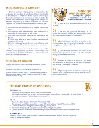¿Cómo desarrollar la autonomía?
Desde el punto de vista educativo, el resultado ﬁnal de
pedagogía del abordaje de conﬂictos debiese ir enfocada
al desarrollo de la autonomía de los sujetos. Esto es, que
desarrollen como primeras habilidades la intencionalidad de
ponerse de acuerdo con el otro, de preguntar al otro por su
diferente perspectiva y de invitarle a construir una solución
conjunta. Esto ocurre cunado los sujetos han aprendido que:

•
•
•
•
•

Los conﬂictos son esperables en la vida en común con
otros.
Los conﬂictos son oportunidades para profundizar y
desarrollar de mejor manera las relaciones
Los conﬂictos pueden ser resueltos con voluntad de las
partes.
El primer paso debiese ser abrir el diálogo y preguntar al
otro por su diferencia.
Con-vivir implica co-laborar. En este caso, colaborar para
trabajar nuestras diferencias y buscar caminos comunes.

Si logramos que nuestros estudiantes lleven a su vida
cotidiana estos preceptos, estaremos construyendo una
sociedad de ciudadanos autónomos y capaces de vivir
democráticamente las diferencias.

Referencias Bibliográﬁcas
Girard, K. (1997 ) Resolución de conﬂictos en las escuelas , Gránica,
Bs. As.
Moore,Ch (1995) El proceso de mediación , Gránica, Bs. As.
Proyecto Atlántida (Editores) (2003). La convivencia democrática y la
disciplina escolar. Madrid, España. Extraído en Mayo 2007 de www.
proyecto-atlantida.org.org

PREGUNTAS
PARA LA REFLEXIÓN

Identiﬁque 2 a 3 ejemplos
de conﬂictos frecuentes en su
institución educativa y describa:

1) ¿Cómo se están resolviendo los conﬂictos en su
escuela?

2) ¿Qué tipo de conﬂictosaprovechados en su
frecuentes
institución educativa podrían ser
mejor
para desarrollar habilidades socio afectivas?

3) ¿Qué habilidades haría falta desarrollar en los
profesores para que en su escuela se puedan enfrentar
pedagógicamente los conﬂictos?

4) ¿Qué habilidades escuela se desarrollar en los
haría falta
alumnos para que en su
puedan enfrentar
pedagógicamente los conﬂictos?

5) Cuando laseautonomía un los niños y¿se provee
produce
conﬂicto,
suﬁcientemente
de
niñas para
buscar llegar a sus propias soluciones?

6) ¿Qué pensamientos o podrían explicar quecon
creencias tenemos
respecto a los estudiantes que
les
restemos autonomía?

RECURSOS VALORAS UC VINCULADOS
DOCUMENTOS:
“Propuesta general Valoras” (2008). Documento Valoras UC.
“Gestión institucional: una gestión democrática para el desarrollo de comunidades de aprendizaje y
formación socio afectiva” (2008). Documento Valoras UC.

•
•

FICHAS:
“La práctica docente y sus dimensiones” (Contreras, 2003)
“La naturaleza social de la educación y el papel del maestro, según Vygotski” (Contreras, 2003).
“Talleres de Reﬂexión Pedagógica” (Halcartegaray y Alcalay, 2007).
“Formación de equipos de trabajo colaborativo” (Bugueño y Barros, 2008).
“¿Cómo incorporar la reﬂexión ética en el diálogo con nuestros estudiantes?” (2008). Ficha Valoras UC.

•
•
•
•
•

HERRAMIENTAS:
Valoras UC ofrece juegos, guías, debates y cine foros para promover la reﬂexión docente y organizar
instancias favorables para ello.

3

 