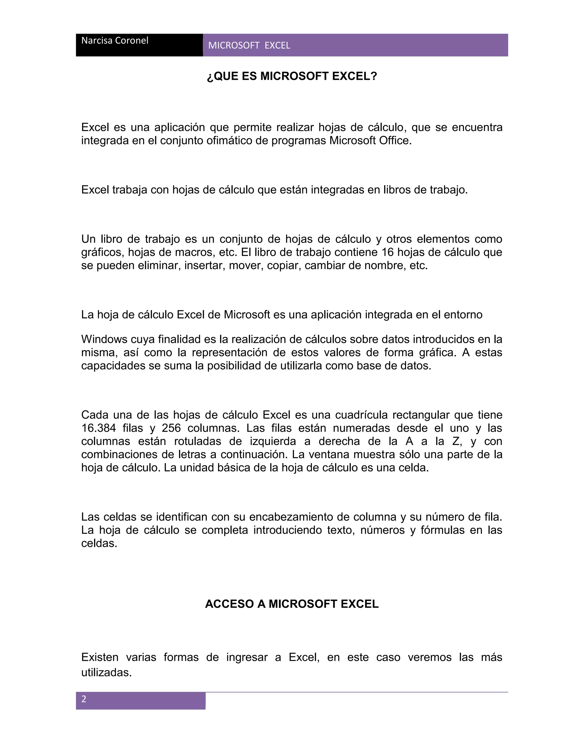 Narcisa Coronel

MICROSOFT EXCEL

¿QUE ES MICROSOFT EXCEL?

Excel es una aplicación que permite realizar hojas de cálculo, que se encuentra
integrada en el conjunto ofimático de programas Microsoft Office.

Excel trabaja con hojas de cálculo que están integradas en libros de trabajo.

Un libro de trabajo es un conjunto de hojas de cálculo y otros elementos como
gráficos, hojas de macros, etc. El libro de trabajo contiene 16 hojas de cálculo que
se pueden eliminar, insertar, mover, copiar, cambiar de nombre, etc.

La hoja de cálculo Excel de Microsoft es una aplicación integrada en el entorno
Windows cuya finalidad es la realización de cálculos sobre datos introducidos en la
misma, así como la representación de estos valores de forma gráfica. A estas
capacidades se suma la posibilidad de utilizarla como base de datos.

Cada una de las hojas de cálculo Excel es una cuadrícula rectangular que tiene
16.384 filas y 256 columnas. Las filas están numeradas desde el uno y las
columnas están rotuladas de izquierda a derecha de la A a la Z, y con
combinaciones de letras a continuación. La ventana muestra sólo una parte de la
hoja de cálculo. La unidad básica de la hoja de cálculo es una celda.

Las celdas se identifican con su encabezamiento de columna y su número de fila.
La hoja de cálculo se completa introduciendo texto, números y fórmulas en las
celdas.

ACCESO A MICROSOFT EXCEL

Existen varias formas de ingresar a Excel, en este caso veremos las más
utilizadas.
2

 