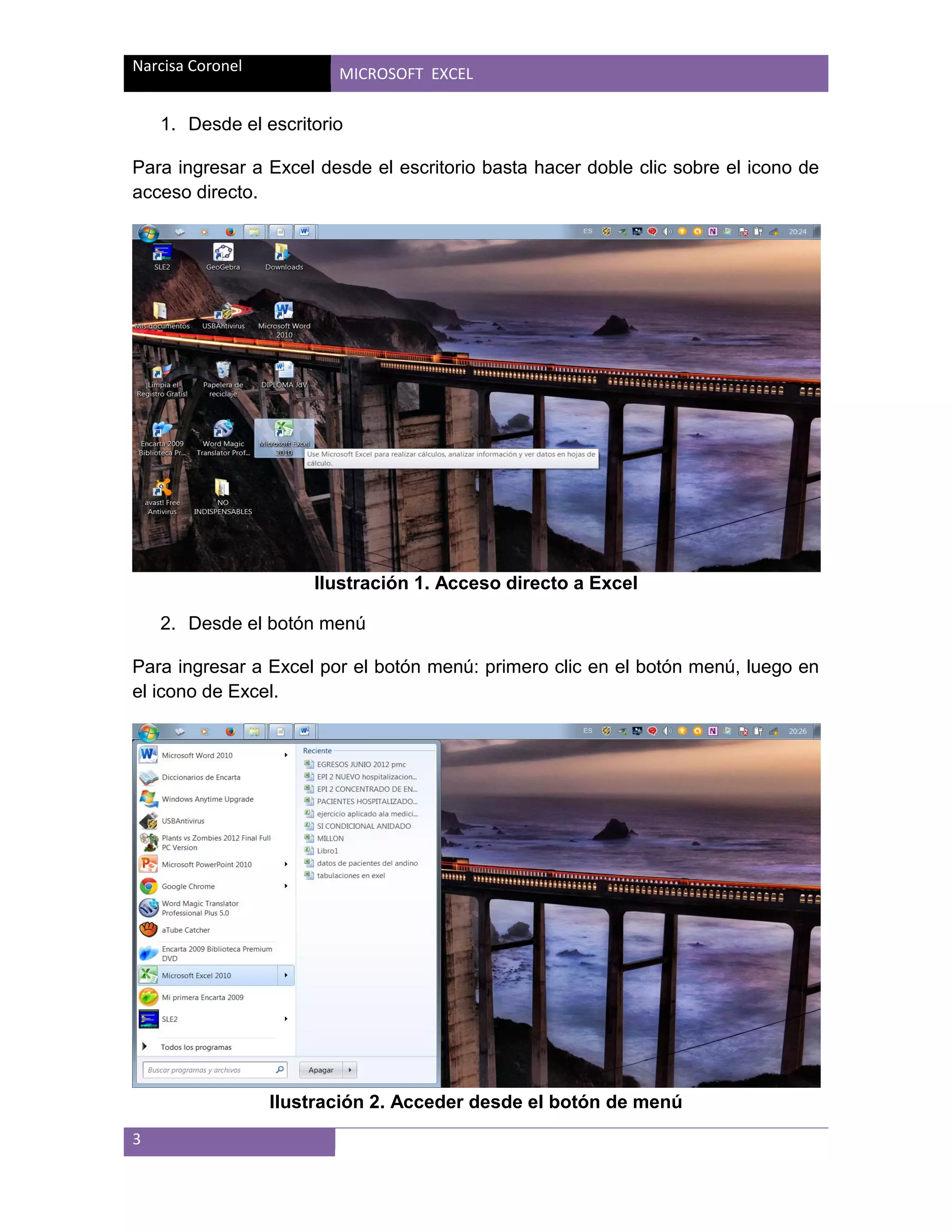 Narcisa Coronel

MICROSOFT EXCEL

1. Desde el escritorio
Para ingresar a Excel desde el escritorio basta hacer doble clic sobre el icono de
acceso directo.

Ilustración 1. Acceso directo a Excel
2. Desde el botón menú
Para ingresar a Excel por el botón menú: primero clic en el botón menú, luego en
el icono de Excel.

Ilustración 2. Acceder desde el botón de menú
3

 