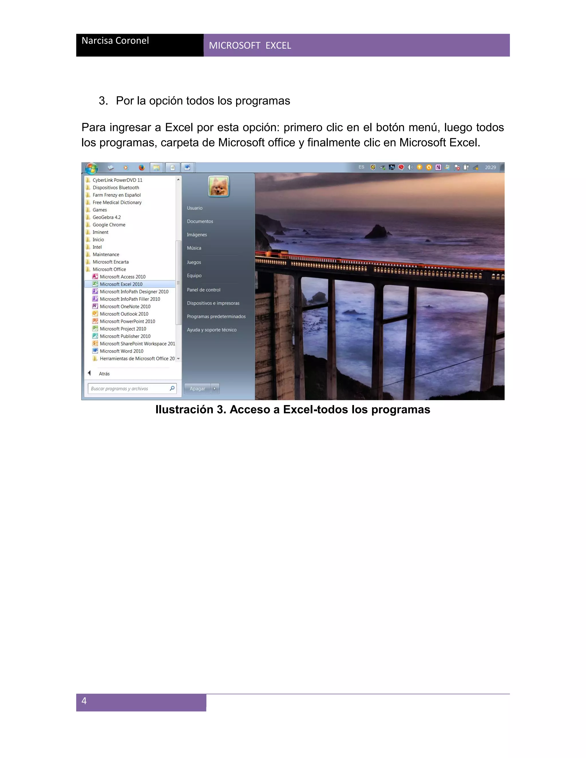 Narcisa Coronel

MICROSOFT EXCEL

3. Por la opción todos los programas
Para ingresar a Excel por esta opción: primero clic en el botón menú, luego todos
los programas, carpeta de Microsoft office y finalmente clic en Microsoft Excel.

Ilustración 3. Acceso a Excel-todos los programas

4

 