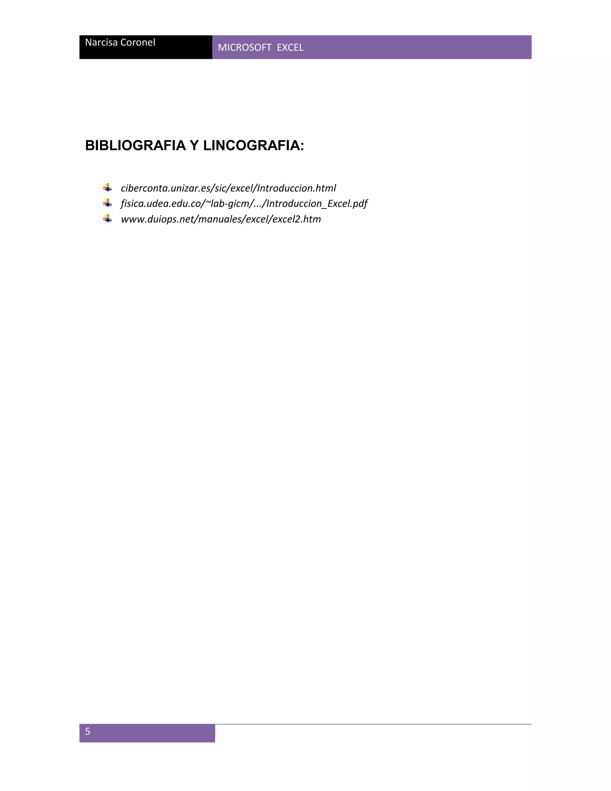 Narcisa Coronel

MICROSOFT EXCEL

BIBLIOGRAFIA Y LINCOGRAFIA:
ciberconta.unizar.es/sic/excel/Introduccion.html
fisica.udea.edu.co/~lab-gicm/.../Introduccion_Excel.pdf
www.duiops.net/manuales/excel/excel2.htm

5

 