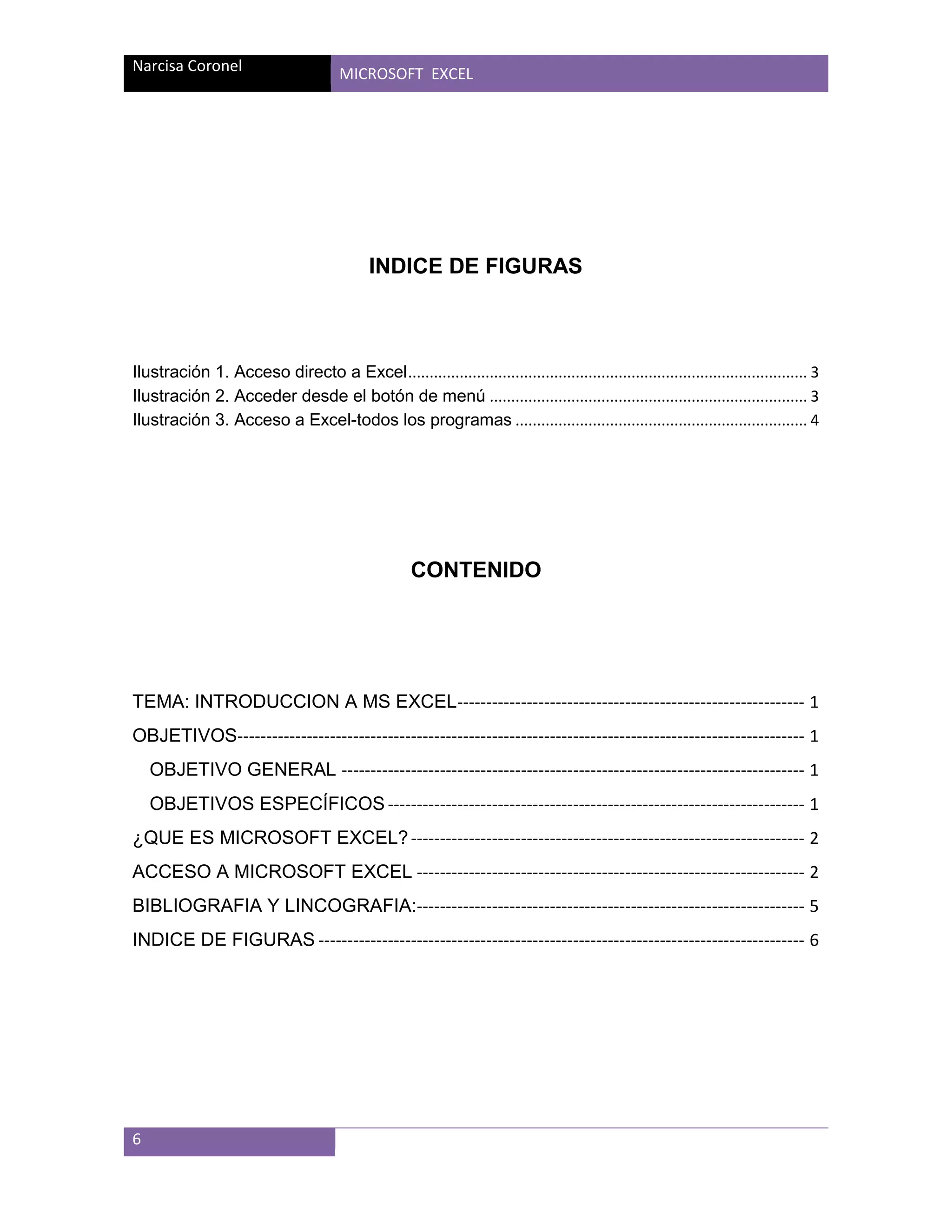 Narcisa Coronel

MICROSOFT EXCEL

INDICE DE FIGURAS

Ilustración 1. Acceso directo a Excel ............................................................................................. 3
Ilustración 2. Acceder desde el botón de menú .......................................................................... 3
Ilustración 3. Acceso a Excel-todos los programas .................................................................... 4

CONTENIDO

TEMA: INTRODUCCION A MS EXCEL------------------------------------------------------------ 1
OBJETIVOS-------------------------------------------------------------------------------------------------- 1
OBJETIVO GENERAL -------------------------------------------------------------------------------- 1
OBJETIVOS ESPECÍFICOS ------------------------------------------------------------------------ 1
¿QUE ES MICROSOFT EXCEL? -------------------------------------------------------------------- 2
ACCESO A MICROSOFT EXCEL ------------------------------------------------------------------- 2
BIBLIOGRAFIA Y LINCOGRAFIA:------------------------------------------------------------------- 5
INDICE DE FIGURAS ------------------------------------------------------------------------------------ 6

6

 