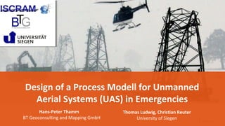 1
Design of a Process Modell for Unmanned
Aerial Systems (UAS) in Emergencies
Hans-Peter Thamm
BT Geoconsulting and Mapping GmbH
Thomas Ludwig, Christian Reuter
University of Siegen
 