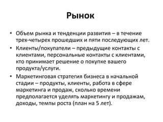 Рынок  Объем рынка и тенденции развития – в течение трех-четырех прошедших и пяти последующих лет.  Клиенты/покупатели – предыдущие контакты с клиентами, персональные контакты с клиентами, кто принимает решение о покупке вашего продукта/услуги.  Маркетинговая стратегия бизнеса в начальной стадии – продукты, клиенты, работа в сфере маркетинга и продаж, сколько времени предполагается уделять маркетингу и продажам, доходы, темпы роста (план на 5 лет).  