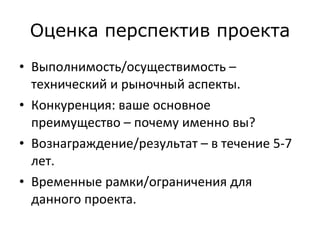 Оценка перспектив проекта Выполнимость/осуществимость – технический и рыночный аспекты.  Конкуренция: ваше основное преимущество – почему именно вы?  Вознаграждение/результат – в течение 5-7 лет.  Временные рамки/ограничения для данного проекта.  