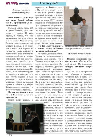 10
ШАГ ВПЕРЕД ВЫПУСК №5 В гостях у ШАГа
«В лицее оказалась
с помощью мужа»
Наш лицей – это не пер-
вое место Вашей работы.
Где Вы преподавали до на-
шей школы?
В своём родном лицее №8
в городе Тихвине, где я сама
когда-то училась. И, если
честно, я считаю, что мне
ужасно повезло, что я попала
в свою школу. Мне не нужно
было ни к чему привыкать, всё
учителя родные, я их знаю,
они – меня. Ведь первые не-
сколько лет самые тяжёлые, и,
естественно, тебе необходима
помощь, особенно в трудных
ситуациях. Тут уж, действи-
тельно, как повезёт, где-то
педагогический коллектив по-
могает, а где-то и нет… Но я
отношусь к числу первых. Ко-
нечно, было немного неудоб-
но по началу в плане того, что
ещё совсем недавно я была
ученицей, а теперь пришла
учителем. Однако я старалась
проявить себя как можно про-
фессиональнее, показать, что
я соответствую их уровню.
Но вот вы попали в наш
лицей. Расскажите, как это
произошло.
После своей свадьбы я
переехала из Тихвина сюда,
в Петербург, к своему мужу.
Стала искать работу, отправ-
ляла своё резюме. И в один
прекрасный день мне позво-
нили из лицея №179 и при-
гласили на собеседование. Но
туда я резюме не отправляла и
не звонила. Выяснилось, что
это мой муж нашёл мне рабо-
ту, так как наша школа рядом
с домом, и мне не приходит-
ся тратить много времени на
путь от дома до школы и об-
ратно. В итоге, меня приняли.
Что Вы можете выделить
в нашей школе исключи-
тельного, необычного?
Во-первых,внешнийоблик.
Так как я из провинциального
городка, могу сказать, что в
Тихвине школы нуждаются в
косметическом ремонте. Во-
вторых, у нас очень дружный
педагогический коллектив.
Меня приняли практически
сразу, через месяц я даже и
не чувствовала, что совсем
недавно пришла в эту школу.
Ну и, в-третьих, наши ребята.
Вообще, я подмечаю про себя,
что городские дети сильно от-
личаются от тех, кто живёт в
маленьких городках. Наши
дети более раскрепощённые,
они не боятся высказывать
своё мнение, хоть иногда оно
бывает неправиль-
ное, зато можно всё
разъяснить, чтобы в
конце концов в голо-
ве отложилось то, что
важно. А дети из глу-
бинки более закры-
тые, они не так часто
задают вопросы, слу-
шают и запоминают
только то, что им го-
ворит учитель, а если
у них возникает своё мнение,
то его редко можно услышать.
«Наконец-то высплюсь»
Недавно произошло зна-
менательное событие в Ва-
шей жизни - Вы выиграли
конкурс «Учитель здоро-
вья»…
Да, это был интересный
опыт. Сначала я выиграла
городской тур, а потом все-
российский. Подробнее рас-
скажу о том, как проходил
всероссийский тур. На этом
конкурсе нам нужно было
проявить себя в трёх этапах:
первый – самопрезентация;
второй – открытый урок; тре-
тий – творческая импрови-
зация. На первом этапе мы
должны были рассказать о
себе, на втором – продемон-
стрировать свои педагогиче-
ские навыки. Нам давали со-
вершенно незнакомый класс,
и мы должны были провести
открытый урок в этом классе
с соответствовавшей темой.
На третьем этапе нам давали
задания, а мы в течение полу-
часа должны было подгото-
вить творческое выступление.
 