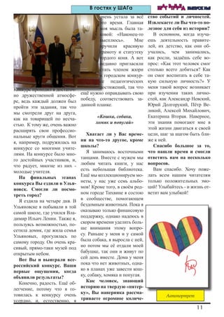 11
ШАГ ВПЕРЕД ВЫПУСК №5В гостях у ШАГа
Конкурс проходил в достаточ-
но дружественной атмосфе-
ре, ведь каждый должен был
пройти эти задания, так что
мы смотрели друг на друга,
как на товарищей по несча-
стью. К тому же, очень важно
расширять свои профессио-
нальные круги общения. Вот
я, например, подружилась на
конкурсе со многими учите-
лями. На конкурсе было мно-
го достойных участников, и,
что радует, многие из них -
молодые учителя.
На финальных этапах
конкурса Вы ездили в Улья-
новск. Смогли ли посмо-
треть город?
Я ездила на четыре дня. В
Ульяновске я побывали в той
самой школе, где учился Вла-
димир Ильич Ленин. Также я,
пользуясь возможностью, по-
сетила домик, где жила семья
Ульяновых, прогулялась по
самому городу. Он очень кра-
сивый, прямо-таки музей под
открытым небом.
Вот Вы и выиграли все-
российский конкурс. Ваши
первые ощущения, когда
объявили результаты?
Конечно, радость. Ещё об-
легчение, потому что я го-
товилась к конкурсу очень
усердно, и, естественно, я
очень устала за всё
это время. Главная
моя мысль была та-
ковой: «Наконец-то
высплюсь». Мне
вручили красивую
грамоту и статуэтку
гордого коня. А вот
недавно пригласили
стать членом жюри
в городском конкур-
се педагогических
достижений, так что
ещё нужно оправдывать свою
победу, соответствовать за-
данной планке.
«Кошка, собака,
хомяк и попугай»
Хватает ли у Вас време-
ни на что-то другое, кроме
школы?
Я занимаюсь восточными
танцами. Вместе с мужем мы
любим читать книги, у нас
есть небольшая библиотека.
Ещё мы коллекционируем мо-
неты, у нас уже семь альбо-
мов! Кроме того, в своём род-
ном городе Тихвине я состою
в сообществе, помогающем
бездомным животным. Пока я
оказываю только финансовую
поддержку, однако надеюсь в
скором времени уделить боль-
ше внимания этому вопро-
су. Раньше у меня и у самой
была собака, я выросла с ней,
но потом мы её отдали моей
бабушке, так они и живут по
сей день вместе. Дома у меня
пока что нет животных, одна-
ко в планах уже завести кош-
ку, собаку, хомяка и попугая.
Как человек, знающий
историю на твердую «пятер-
ку», Вы наверняка рассма-
триваете огромное количе-
ство событий и личностей.
Извлекаете ли Вы что-то по-
лезное для себя из истории?
В основном, когда изуча-
ешь деятельность правите-
лей, их детство, как они об-
учались, чем занимались,
как росли, задаёшь себе во-
прос: «Как этот человек смог
столько всего добиться? Как
он смог воспитать в себе та-
кую сильную личность?» У
меня такой вопрос возникает
при изучении таких лично-
стей, как Александр Невский,
Юрий Долгорукий, Пётр Ве-
ликий, Алексей Михайлович,
Екатерина Вторая. Наверное,
эти знания помогают мне в
этой жизни двигаться к своей
цели, шаг за шагом быть бли-
же к ней.
Спасибо большое за то,
что нашли время и смогли
ответить нам на несколько
вопросов.
Вам спасибо. Хочу поже-
лать всем нашим читателям
только положительных эмо-
ций! Улыбайтесь - и жизнь от-
ветит вам улыбкой!
Автопортрет
 