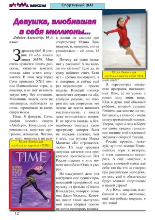 12
ШАГ ВПЕРЕД ВЫПУСК №5 Спортивный ШАГ
Лебедев Александр, 10 А
класс
З
дравствуйте! Я уче-
ник 10 «А» класса
лицея №179. Мне
очень нравится писать рас-
сказы, какие-то заметки,
иногда даже стихи полу-
чаются. В этом году город
Сочи проводил XXII зим-
ние Олимпийские игры, и,
конечно, я не мог оставить
такую тему без внимания.
Миллионы людей, если не
миллиарды, наблюдали за
ними, переживали за своих
спортсменов.
Итак, 8 февраля, Сочи,
дворец зимнего спорта
«Айсберг». Командные со-
ревнования, короткая про-
грамма, женщины. Честно,
до этого момента я ни разу
в жизни не слышал про
спортсменку Юлию Лип-
ницкую, и, наверное, это не
удивительно - ей лишь 15
лет.
Почему же такое назва-
ние у рассказа? А вы виде-
ли это катание? Если да, то
сразу поймете ответ. Если
нет - срочно посмотрите, а
я, наверное, и сейчас ещё
раз пересмотрю - просто
шедевр. Выходит пятнад-
цатилетняя девушка на лёд,
трибуны родные, но заве-
ряю вас как спортсмен: это
далеко не всегда помогает
выступающему, а иногда
даже отрицательно влияет.
И не просто вышла, а без-
ошибочно откатала свою
программу, которая была
на порядок сложнее, чем
у всех, под музыку Марка
Минкова «Не отрекаются,
любя». На льду красивая
девушка катается под пре-
красное произведение. Вся
Россия именно в этот мо-
мент полюбила Юлю, я уве-
рен.
На следующий день она
выступила ещё лучше с про-
извольной программой под
музыку из фильма «Список
Шиндлера», которую сочи-
нил Джон Уильямс. Конеч-
но, после таких выступле-
ний наша сборная просто
не могла проиграть команд-
ный зачёт!
Я пересмотрел множе-
ство программ, посвящен-
ных Юле, её интервью и
понял одну лишь вещь:
Юля в душе ещё обычный
ребёнок, который слушает
Eminem, как многие, не лю-
бит школу, а главное - очень
целеустремлённый человек.
Уверен, через 4 года в Корее
мы снова увидим гениаль-
ное катание этой маленькой
звёздочки сборной России.
Россия провела, пожа-
луй, лучшие зимние Олим-
пийские игры в истории,
с этим невозможно поспо-
рить. А ещё, наверное, я
сделал ключевой вывод для
себя: кто бы что не говорил
про российскую молодёжь,
но есть ещё и обязательно
будут великие спортсмены
в нашей стране!
А у Юли, девушки, влю-
бившей в себя миллионы,
ещё все победы впереди, я
это знаю!
Девушка, влюбившая
в себя миллионы...
Юлия Липницкая
на Олимпийских играх 2014
Юлия Липницкая
на обложке журнала «TIME»
 
