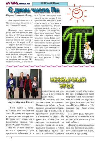 14
ШАГ ВПЕРЕД ВЫПУСК №5 ШАГ за ШАГом
Широких Дмитрий, 6 В класс
Вот и прошёл день числа π.
Праздновался он 14 марта в 1
час 59 минут 26 секунд.
Придумал этот праздник
физик из Сан-Франциско Лар-
ри Шоу в 1987 году, который
подметил, что в американской
системе записи дат (месяц /
число) дата 14 марта — 3/14
— и время 1:59:26 совпадает с
первыми разрядами числа π =
3,1415926. Интересный факт:
по американскому определе-
нию времени праздник отме-
чают в p.m. 1:59 (13:59), ког-
да в странах, где введена 24-х
часовая система, в том числе
и в России, празднуют день
числа π поздно ночью. В это
время читают хвалебные речи
в честь числа π, его роли в
жизни человечества, рисуют
картины мира без π, пекут и
едят «пи-рог» («Pi pie») с изо-
бражением греческой буквы
«пи» или с первыми цифра-
ми самого числа. Также пьют
напитки и играют в игры, на-
чинающиеся на «пи», решают
математические головоломки
и загадки, водят хороводы во-
круг предметов, связанных с
этим числом.
Примечательно, что в этот
же день родился Альберт
Эйнштейн.
Паульс Ирина, 6 Б класс
14-ого марта у наше-
го класса был необычный
день. В школу мы пришли
в приподнятом настроении.
Встречая друг друга, мы с
радостными лицами гово-
рили: «С днём числа π!»
Все мы успели подгото-
виться к празднику: рас-
пределили обязанности и
спланировали ход уро-
ка. Мы с нетерпением
ждали урока.
И, наконец, настала
долгожданная математика.
Мы вошли в кабинет и были
приятно удивлены переста-
новкой парт в форме «π» и
красочными стенгазетами,
и плакатами на стенах. На
уроке мы посмотрели не-
сколько презентаций из
истории числа «π» и инте-
ресными фактами о числе
π. Некоторые ребята оде-
лись в забавные костюмы
математической константы.
Но самое интересное было
впереди! Наши хозяйствен-
ные мальчики постарались
«на ура»: на столе красова-
лись ПИроги, ПИцца и ПИ-
рожные. Всё было очень
вкусно.
Мы были рады праздни-
ку, и после математики нам
не хотелось покидать уют-
ный кабинет.
Я горжусь своим классом,
ведь мы проявили сплочён-
ность и самостоятельность,
готовясь к празднику.
С днем числа Пи
НЕОБЫЧНЫЙ
УРОК
 