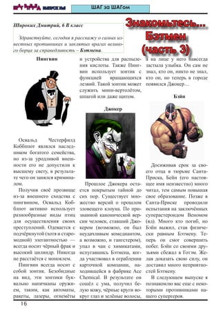 16
ШАГ ВПЕРЕД ВЫПУСК №5 ШАГ за ШАГом
Пингвин
Освальд Честерфилд
Коббппот являлся наслед-
ником богатого семейства,
но из-за уродливой внеш-
ности его не допустили к
высшему свету, в результа-
те чего он занялся кримина-
лом.
Получив своё прозвище
из-за внешнего сходства с
пингвином, Освальд Коб-
блпот активно использует
разнообразные виды птиц
для осуществления своих
преступлений. Одевается с
подчёркнутой (хотя и старо-
модной) элегантностью —
всегда носит чёрный фрак и
высокий цилиндр. Никогда
не расстаётся с моноклем.
Пингвин всегда носит с
собой зонтик. Безобидные
на вид, эти зонтики бук-
вально напичканы оружи-
ем, таким, как автоматы,
ракеты, лазеры, огнемёты
и устройства для распыле-
ния кислоты. Также Пинг-
вин использует зонтик с
функцией вращающихся
лезвий. Такой зонтик может
служить мини-вертолётом,
шпагой или даже щитом.
Джокер
Прошлое Джокера оста-
ется покрытым тайной до
сих пор. Существует мно-
жество версий о прошлом
зловещего клоуна. По при-
знанной канонической вер-
сии человек, ставший Джо-
кером (возможно, он был
неудачливым комедиантом,
а возможно, и гангстером),
упал в чан с химикатами,
испугавшись Бэтмена, ког-
да участвовал в ограблении
карточной компании, на-
ходившейся в фабрике Ace
Chemical. В результате он
сошёл с ума, получил бе-
лую кожу, чёрные круги во-
круг глаз и зелёные волосы,
а на лице у него навсегда
застыла улыбка. Он сам не
знал, кто он, никто не знал,
кто он, но теперь в городе
появился Джокер…
Бэйн
Досиживая срок за сво-
его отца в тюрьме Санта-
Приска, Бейн (его настоя-
щее имя неизвестно) много
читал, тем самым повышая
свое образование. Позже в
Санта-Приске проводили
испытания на заключённых
суперастероидом Веномом
(яд). Много кто погиб, но
Бэйн выжил, став физиче-
ски равным Бэтмену. Те-
перь он смог совершить
побег. Бэйн со своими дру-
зьями сбежал в Готэм. Же-
лая доказать свою силу, он
доставил много неприятно-
стей Бэтмену.
В следующем выпуске я
познакомлю вас еще с неко-
торыми противниками на-
шего супергероя.
Знакомьтесь...
Бэтмен
(часть 3)
Широких Дмитрий, 6 В класс
Здравствуйте, сегодня я расскажу о самых из-
вестных противниках и заклятых врагах велико-
го борца за справедливость – Бэтмена.
 