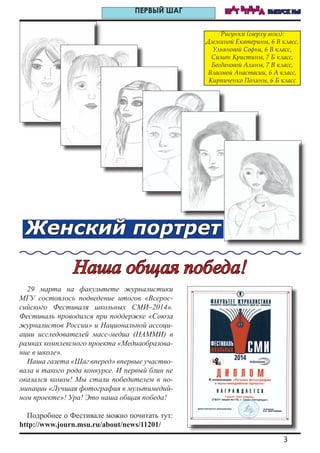 3
ШАГ ВПЕРЕД ВЫПУСК №5ПЕРВЫЙ ШАГ
Женский портрет
Рисунки (сверху вниз):
Дземиной Екатерины, 6 В класс,
Ульяновой Софьи, 6 В класс,
Симон Кристины, 7 Б класс,
Богдановой Алины, 7 В класс,
Власовой Анастасии, 6 А класс,
Кирпиченко Полины, 6 Б класс
29 марта на факультете журналистики
МГУ состоялось подведение итогов «Всерос-
сийского Фестиваля школьных СМИ–2014».
Фестиваль проводился при поддержке «Союза
журналистов России» и Национальной ассоци-
ации исследователей масс-медиа (НАММИ) в
рамках комплексного проекта «Медиаобразова-
ние в школе».
Наша газета «Шаг вперед» впервые участво-
вала в такого рода конкурсе. И первый блин не
оказался комом! Мы стали победителем в но-
минации «Лучшая фотография в мультимедий-
ном проекте»! Ура! Это наша общая победа!
Подробнее о Фестивале можно почитать тут:
http://www.journ.msu.ru/about/news/11201/
Наша общая победа!
 