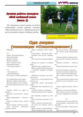 7
ШАГ ВПЕРЕД ВЫПУСК №5Лицейский ШАГ
На страницах нашей газеты мы будем
публиковать лучшие работы конкурса
«Мой любимый класс». Представляем ва-
шему вниманию первую подборку работ.
5 Б класс
***
Хотим Вам представить
Отличный лицей -
Дружных детей,
Лучших учителей.
Ведь с каждым годом
становится краше
179-ая школа наша !!!
***
- Чем хорош он?
- Давай разберёмся
И по лицею с тобою пройдёмся:
Его территория сразу видна -
Крепким забором ограждена,
Полный порядок со всех сторон,
Большой современный есть ста-
дион.
Ступени ведут нас вверх на
крыльцо
(Крыльцо, как известно, - школы
лицо).
Дверь открывается — мы уже в
холле
(Одно из уютных мест в нашей
школе).
Плазма, цветы, диваны из кожи,
Здесь посидеть, отдохнуть
каждый может .
Рядом находится наша столо-
вая.
Словно кафе — красивая, новая.
Готовят тут вкусно завтрак,
обед,
Есть ещё очень хороший буфет.
Дальше мы вместе на первый
этаж
Пройдём через гардероб наш.
Вокруг порядок всегда реальный,
У каждого шкафчик индивиду-
альный.
Отдельное внимание, вне всяче-
ских похвал,
Конечно же, заслуживает акто-
вый наш зал.
Красивый, яркий, просторный
такой.
Проходят здесь праздники и вы-
пускной.
А также советы и заседания,
Бывают родительские собранья.
Все коридоры, проходы и лест-
ницы
После ремонта блестят и све-
тятся.
Даже в морозы сквозняков нет
На окнах всех тёплые стекло-
пласты.
Можно зайти в любой кабинет,
Мебели старой нигде у нас нет.
Все классы новые и креативные.
На стенах доски интерактив-
ные.
Главная гордость лицея нашего -
Это бассейн, доступен для каж-
дого.
Плавать, купаться — любой из
вас
Может бесплатно в неделю раз.
На высшем уровне и обучение,
В нашем лицее два направления.
После сдачи ЕГЭ каждый рад,
Что может поступить в физ-
мат.
Также прилежный любой ученик
Может легко поступить в сан-
гиг.
Спроси первоклассника, выпуск-
ника,
Скажут, как школа им дорога,
Ведь создан всем без исключения
Условия комфортные для обуче-
ния.
***
В нашем лицее всем всегда рады
Для развития, творчества нет
преграды.
К нам приходите, детей приво-
дите,
Просто лицей наш посетите!!!
Лучшие работы конкурса
«Мой любимый класс
(часть 1)
9 В класс
(номинация «Уникальная фотография»)
Ода лицею
(номинация «Стихотворение»)
 