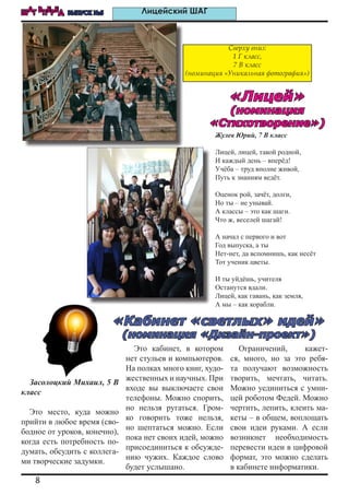 8
ШАГ ВПЕРЕД ВЫПУСК №5 Лицейский ШАГ
Засолоцкий Михаил, 5 В
класс
Это место, куда можно
прийти в любое время (сво-
бодное от уроков, конечно),
когда есть потребность по-
думать, обсудить с коллега-
ми творческие задумки.
Это кабинет, в котором
нет стульев и компьютеров.
На полках много книг, худо-
жественных и научных. При
входе вы выключаете свои
телефоны. Можно спорить,
но нельзя ругаться. Гром-
ко говорить тоже нельзя,
но шептаться можно. Если
пока нет своих идей, можно
присоединиться к обсужде-
нию чужих. Каждое слово
будет услышано.
Ограничений, кажет-
ся, много, но за это ребя-
та получают возможность
творить, мечтать, читать.
Можно уединиться с умни-
цей роботом Федей. Можно
чертить, лепить, клеить ма-
кеты – в общем, воплощать
свои идеи руками. А если
возникнет необходимость
перевести идеи в цифровой
формат, это можно сделать
в кабинете информатики.
Жулев Юрий, 7 В класс
Лицей, лицей, такой родной,
И каждый день – вперёд!
Учёба – труд вполне живой,
Путь к знаниям ведёт.
Оценок рой, зачёт, долги,
Но ты – не унывай.
А классы – это как шаги.
Что ж, веселей шагай!
А начал с первого и вот
Год выпуска, а ты
Нет-нет, да вспомнишь, как несёт
Тот ученик цветы.
И ты уйдёшь, учителя
Останутся вдали.
Лицей, как гавань, как земля,
А мы – как корабли.
Сверху вниз:
1 Г класс,
7 В класс
(номинация «Уникальная фотография»)
«Кабинет «светлых» идей»
(номинация «Дизайн-проект»)
«Лицей»
(номинация
«Стихотворение»)
 