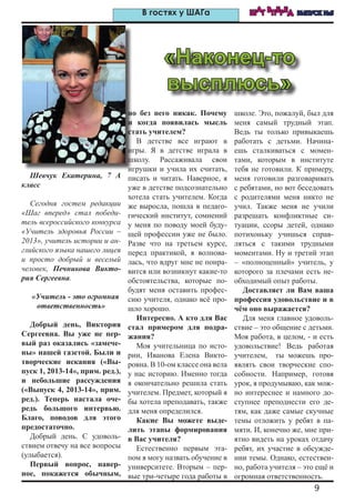 9
ШАГ ВПЕРЕД ВЫПУСК №5В гостях у ШАГа
Шевчук Екатерина, 7 А
класс
Сегодня гостем редакции
«Шаг вперед» стал победи-
тель всероссийского конкурса
«Учитель здоровья России –
2013», учитель истории и ан-
глийского языка нашего лицея
и просто добрый и веселый
человек, Печникова Викто-
рия Сергеевна.
«Учитель - это огромная
ответственность»
Добрый день, Виктория
Сергеевна. Вы уже не пер-
вый раз оказались «замече-
ны» нашей газетой. Были и
творческие искания («Вы-
пуск 1, 2013-14», прим. ред.),
и небольшие рассуждения
(«Выпуск 4, 2013-14», прим.
ред.). Теперь настала оче-
редь большого интервью.
Благо, поводов для этого
предостаточно.
Добрый день. С удоволь-
ствием отвечу на все вопросы
(улыбается).
Первый вопрос, навер-
ное, покажется обычным,
но без него никак. Почему
и когда появилась мысль
стать учителем?
В детстве все играют в
игры. Я в детстве играла в
школу. Рассаживала свои
игрушки и учила их считать,
писать и читать. Наверное, я
уже в детстве подсознательно
хотела стать учителем. Когда
же выросла, пошла в педаго-
гический институт, сомнений
у меня по поводу моей буду-
щей профессии уже не было.
Разве что на третьем курсе,
перед практикой, я волнова-
лась, что вдруг мне не понра-
вится или возникнут какие-то
обстоятельства, которые по-
будят меня оставить профес-
сию учителя, однако всё про-
шло хорошо.
Интересно. А кто для Вас
стал примером для подра-
жания?
Моя учительница по исто-
рии, Иванова Елена Викто-
ровна. В 10-ом классе она вела
у нас историю. Именно тогда
я окончательно решила стать
учителем. Предмет, который я
бы хотела преподавать, также
для меня определился.
Какие Вы можете выде-
лить этапы формирования
в Вас учителя?
Естественно первым эта-
пом я могу назвать обучение в
университете. Вторым – пер-
вые три-четыре года работы в
школе. Это, пожалуй, был для
меня самый трудный этап.
Ведь ты только привыкаешь
работать с детьми. Начина-
ешь сталкиваться с момен-
тами, которым в институте
тебя не готовили. К примеру,
меня готовили разговаривать
с ребятами, но вот беседовать
с родителями меня никто не
учил. Также меня не учили
разрешать конфликтные си-
туации, ссоры детей, однако
потихоньку учишься справ-
ляться с такими трудными
моментами. Ну и третий этап
– «полноценный» учитель, у
которого за плечами есть не-
обходимый опыт работы.
Доставляет ли Вам ваша
профессия удовольствие и в
чём оно выражается?
Для меня главное удоволь-
ствие – это общение с детьми.
Моя работа, в целом, - и есть
удовольствие! Ведь работая
учителем, ты можешь про-
являть свои творческие спо-
собности. Например, готовя
урок, я продумываю, как мож-
но интереснее и намного до-
ступнее преподнести его де-
тям, как даже самые скучные
темы отложить у ребят в па-
мяти. И, конечно же, мне при-
ятно видеть на уроках отдачу
ребят, их участие в обсужде-
нии темы. Однако, естествен-
но, работа учителя – это ещё и
огромная ответственность.
«Наконец-то
высплюсь»
 
