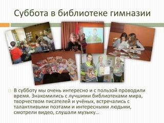 Суббота в библиотеке гимназии
 В субботу мы очень интересно и с пользой проводили
время. Знакомились с лучшими библиотеками мира,
творчеством писателей и учёных, встречались с
талантливыми поэтами и интересными людьми,
смотрели видео, слушали музыку…
 