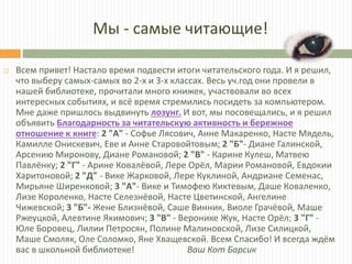 Мы - самые читающие!
 Всем привет! Настало время подвести итоги читательского года. И я решил,
что выберу самых-самых во 2-х и 3-х классах. Весь уч.год они провели в
нашей библиотеке, прочитали много книжек, участвовали во всех
интересных событиях, и всё время стремились посидеть за компьютером.
Мне даже пришлось выдвинуть лозунг. И вот, мы посовещались, и я решил
объявить Благодарность за читательскую активность и бережное
отношение к книге: 2 "А" - Софье Лясович, Анне Макаренко, Насте Мядель,
Камилле Онискевич, Еве и Анне Старовойтовым; 2 "Б"- Диане Галинской,
Арсению Миронову, Диане Романовой; 2 "В" - Карине Кулеш, Матвею
Павлёнку; 2 "Г" - Арине Ковалёвой, Лере Орёл, Марии Романовой, Евдокии
Харитоновой; 2 "Д" - Вике Жарковой, Лере Куклиной, Андриане Семенас,
Мирьяне Ширенковой; 3 "А"- Вике и Тимофею Киктевым, Даше Коваленко,
Лизе Короленко, Насте Селезнёвой, Насте Цветинской, Ангелине
Чижевской; 3 "Б"- Жене Близнёвой, Саше Винник, Виоле Грачёвой, Маше
Ржеуцкой, Алевтине Якимович; 3 "В" - Веронике Жук, Насте Орёл; 3 "Г" -
Юле Боровец, Лилии Петросян, Полине Малиновской, Лизе Силицкой,
Маше Смоляк, Оле Соломко, Яне Хващевской. Всем Спасибо! И всегда ждём
вас в школьной библиотеке! Ваш Кот Барсик
 