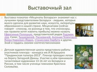 Выставочный зал
 Выставка плакатов «Меценаты Беларуси» знакомит нас с
лучшими представителями Беларуси - людьми, которые
много сделали для развития наук, искусств, литературы,
образования в нашей стране. Меценатами (сейчас
говорят - спонсор, но разница в том, что споносоры,
как правило хотят извлечь прибыль) можно назвать
Ефросинью Полоцкую, представителей родов Радзиви-
лов, Сапег, Тышкевичей, Паскевичей, Антония Тезенгауза,
Якова Наркевич-Йодко, Станислава Нарбута и других.
Знай и гордись своими соотечественниками
 Детская художественная школа представила работы
участников пленэра - конкурса им.И.Ф.Хруцкого
"Придвинская палитра-2013". Пленэр проходил летом
на берегу Западной Двины. Участие в нём принимали
талантливые художники 13-16 лет из Беларуси и
России, в том числе ученица гимназии Кристина
Соловьёва.
 