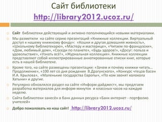 Сайт библиотеки
http://library2012.ucoz.ru/
 Сайт библиотеки действующий и активно пополняющийся новыми материалами.
 Мы разметили на сайте серию презентаций «Книжные коллекции. Виртуальный
доступ к нашему книжному фонду»: «Кошки и другая домашняя живность»,
«Школьному библиотекарю», «Мастеру и мастерице», «Читаем по-французски»,
«Дом, любимый дом», «Соседи по планете», «Будь здоров!», «Досуг: польза и
удовольствие», «Узнать всё!», «Журнальная коллекция». Книжные коллекции
представляют собой иллюстрированные аннотированные списки книг, которые
есть в нашей библиотеке.
 Кроме того, на сайте размещены презентации: «Зачем и почему книжки читать…
Продолжение», «100 лет со дня рождения В.Драгунского», «Конкурс чтецов басен
И.А. Крылова», «Маленькие государства Европы», «По ком звонят колокола
Хатыни» и другие.
 Регулярно обновлялся раздел на сайте «Информ-дайджест», мы предлгаем
разработка материалов для информ-минуток и классных часов на каждую
неделю.
 Сайта библиотеки занесён в банк данных ресурса «Банк интернет - портфолио
учителей»
 Добро пожаловать на наш сайт! http://library2012.ucoz.ru/
 