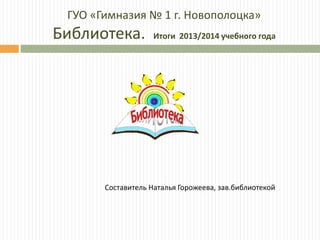 ГУО «Гимназия № 1 г. Новополоцка»
Библиотека. Итоги 2013/2014 учебного года
Составитель Наталья Горожеева, зав.библиотекой
 