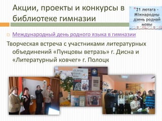 Акции, проекты и конкурсы в
библиотеке гимназии
 Международный день родного языка в гимназии
Творческая встреча с участниками литературных
объединений «Пунцовы ветразь» г. Дисна и
«Литературный ковчег» г. Полоцк
 