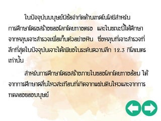 ในปัจจุบันมนุษย์มีข้อจากัดด้านเทคโนโลยีสาหรับ
การศึกษาโครงสร้างของโลกโดยทางตรง และในขณะนี้ได้ศึกษา
จากหลุมเจาะสารวจเพื่อเก็บตัวอย่างหิน ซึ่งหลุมที่เจาะสารวจที่
ลึกที่สุดในปัจจุบันเจาะได้เพียงในระดับความลึก 12.3 กิโลเมตร
เท่านั้น
สาหรับการศึกษาโครงสร้างภายในของโลกโดยทางอ้อม ได้
จากการศึกษาคลื่นไหวสะเทือนที่เกิดจากแผ่นดินไหวและจากการ
ทดลองของมนุษย์
 