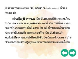 โดยศึกษาการเดินทางของ “คลื่นซิสมิค” (Seismic waves) ซึ่งมี 2
ลักษณะ คือ
คลื่นปฐมภูมิ (P wave) เป็นคลื่นตามยาวที่เกิดจากความไหว
สะเทือนในตัวกลาง โดยอนุภาคของตัวกลางนั้นเกิดการเคลื่อนไหวแบบ
อัดขยายในแนวเดียวกับที่คลื่นส่งผ่านไป คลื่นนี้สามารถเคลื่อนที่ผ่าน
ตัวกลางที่เป็นของแข็ง ของเหลว และก๊าซ เป็นคลื่นที่สถานีวัด
แรงสั่นสะเทือนสามารถรับได้ก่อนชนิดอื่น โดยมีความเร็วประมาณ 6 – 8
กิโลเมตร/วินาที คลื่นปฐมภูมิทาให้เกิดการอัดหรือขยายตัวของชั้นหิน
 