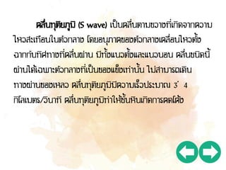 คลื่นทุติยภูมิ (S wave) เป็นคลื่นตามขวางที่เกิดจากความ
ไหวสะเทือนในตัวกลาง โดยอนุภาคของตัวกลางเคลื่อนไหวตั้ง
ฉากกับทิศทางที่คลื่นผ่าน มีทั้งแนวตั้งและแนวนอน คลื่นชนิดนี้
ผ่านได้เฉพาะตัวกลางที่เป็นของแข็งเท่านั้น ไม่สามารถเดิน
ทางผ่านของเหลว คลื่นทุติยภูมิมีความเร็วประมาณ 3 – 4
กิโลเมตร/วินาที คลื่นทุติยภูมิทาให้ชั้นหินเกิดการคดโค้ง
 