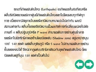 ขณะที่เกิดแผ่นดินไหว (Earthquake) จะเกิดแรงสั่นสะเทือนหรือ
คลื่นซิสมิคขยายแผ่จากศูนย์เกิดแผ่นดินไหวออกไปโดยรอบทุกทิศทุก
ทาง เนื่องจากวัสดุภายในของโลกมีความหนาแน่นไม่เท่ากัน และมี
สถานะต่างกัน คลื่นทั้งสองจึงมีความเร็วและทิศทางที่เปลี่ยนแปลงไปดัง
ภาพที่ 4 คลื่นปฐมภูมิหรือ P wave สามารถเดินทางผ่านศูนย์กลาง
ของโลกไปยังซีกโลกตรงข้ามโดยมีเขตอับ (Shadow zone) อยู่ระหว่างมุม
100 – 140 องศา แต่คลื่นทุติยภูมิ หรือ S wave ไม่สามารถเดินทางผ่าน
ชั้นของเหลวได้ จึงปรากฏแต่บนซีกโลกเดียวกับจุดเกิดแผ่นดินไหว โดย
มีเขตอับอยู่ที่มุม 120 องศาเป็นต้นไป
 