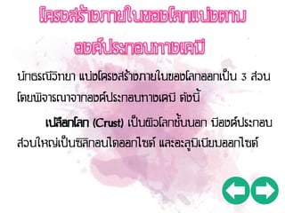 นักธรณีวิทยา แบ่งโครงสร้างภายในของโลกออกเป็น 3 ส่วน
โดยพิจารณาจากองค์ประกอบทางเคมี ดังนี้
เปลือกโลก (Crust) เป็นผิวโลกชั้นนอก มีองค์ประกอบ
ส่วนใหญ่เป็นซิลิกอนไดออกไซด์ และอะลูมิเนียมออกไซด์
 
