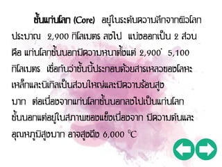 ชั้นแก่นโลก (Core) อยู่ในระดับความลึกจากผิวโลก
ประมาณ 2,900 กิโลเมตร ลงไป แบ่งออกเป็น 2 ส่วน
คือ แก่นโลกชั้นนอกมีความหนาตั้งแต่ 2,900 – 5,100
กิโลเมตร เชื่อกันว่าชั้นนี้ประกอบด้วยสารเหลวของโลหะ
เหล็กและนิเกิลเป็นส่วนใหญ่และมีความร้อนสูง
มาก ต่อเนื่องจากแก่นโลกชั้นนอกลงไปเป็นแก่นโลก
ชั้นนอกแต่อยู่ในสภาพของแข็งเนื่องจาก มีความดันและ
อุณหภูมิสูงมาก อาจสูงถึง 6,000 ๐C
 