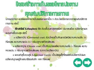 นักธรณีวิทยา แบ่งโครงสร้างภายในของโลกออกเป็น 5 ส่วน โดยพิจารณาจากคุณสมบัติทาง
กายภาพ ดังนี้
ลิโทสเฟียร์ (Lithosphere) คือ ส่วนชั้นนอกสุดของโลก ประกอบด้วย เปลือกโลกและ
แมนเทิลชั้นบนสุด ดังนี้
o เปลือกทวีป (Continental crust) ส่วนใหญ่เป็นหินแกรนิตมีความหนาเฉลี่ย 35
กิโลเมตร ความหนาแน่น 2.7 กรัม/ลูกบาศก์เซนติเมตร
o เปลือกสมุทร (Oceanic crust) เป็นหินบะซอลต์ความหนาเฉลี่ย 5 กิโลเมตร ความ
หนาแน่น 3 กรัม/ลูกบาศก์เซนติเมตร (มากกว่าเปลือกทวีป)
o แมนเทิลชั้นบนสุด (Uppermost mantle) เป็นวัตถุแข็งซึ่งรองรับเปลือกทวีปและ
เปลือกสมุทรอยู่ลึกลงมาถึงระดับลึก 100 กิโลเมตร
 