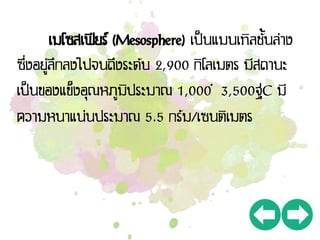 เมโซสเฟียร์ (Mesosphere) เป็นแมนเทิลชั้นล่าง
ซึ่งอยู่ลึกลงไปจนถึงระดับ 2,900 กิโลเมตร มีสถานะ
เป็นของแข็งอุณหภูมิประมาณ 1,000 – 3,500ฐC มี
ความหนาแน่นประมาณ 5.5 กรัม/เซนติเมตร
 