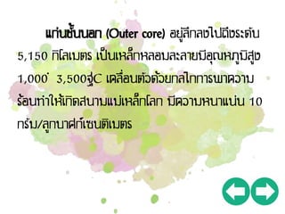 แก่นชั้นนอก (Outer core) อยู่ลึกลงไปถึงระดับ
5,150 กิโลเมตร เป็นเหล็กหลอมละลายมีอุณหภูมิสูง
1,000 – 3,500ฐC เคลื่อนตัวด้วยกลไกการพาความ
ร้อนทาให้เกิดสนามแม่เหล็กโลก มีความหนาแน่น 10
กรัม/ลูกบาศก์เซนติเมตร
 
