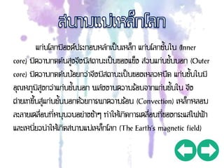 แก่นโลกมีองค์ประกอบหลักเป็นเหล็ก แก่นโลกชั้นใน (Inner
core) มีความกดดันสูงจึงมีสถานะเป็นของแข็ง ส่วนแก่นชั้นนอก (Outer
core) มีความกดดันน้อยกว่าจึงมีสถานะเป็นของเหลวหนืด แก่นชั้นในมี
อุณหภูมิสูงกว่าแก่นชั้นนอก พลังงานความร้อนจากแก่นชั้นใน จึง
ถ่ายเทขึ้นสู่แก่นชั้นนอกด้วยการพาความร้อน (Convection) เหล็กหลอม
ละลายเคลื่อนที่หมุนวนอย่างช้าๆ ทาให้เกิดการเคลื่อนที่ของกระแสไฟฟ้า
และเหนี่ยวนาให้เกิดสนามแม่เหล็กโลก (The Earth’s magnetic field)
 