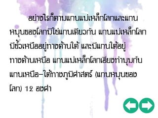 อย่างไรก็ตามแกนแม่เหล็กโลกและแกน
หมุนของโลกมิใช่แกนเดียวกัน แกนแม่เหล็กโลก
มีขั้วเหนืออยู่ทางด้านใต้ และมีแกนใต้อยู่
ทางด้านเหนือ แกนแม่เหล็กโลกเอียงทามุมกับ
แกนเหนือ-ใต้ทางภูมิศาสตร์ (แกนหมุนของ
โลก) 12 องศา
 