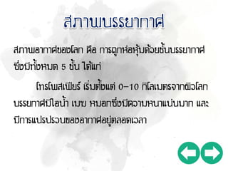 สภาพอากาศของโลก คือ การถูกห่อหุ้มด้วยชั้นบรรยากาศ
ซึ่งมีทั้งหมด 5 ชั้น ได้แก่
โทรโพสเฟียร์ เริ่มตั้งแต่ 0-10 กิโลเมตรจากผิวโลก
บรรยกาศมีไอน้า เมฆ หมอกซึ่งมีความหนาแน่นมาก และ
มีการแปรปรวนของอากาศอยู่ตลอดเวลา
 