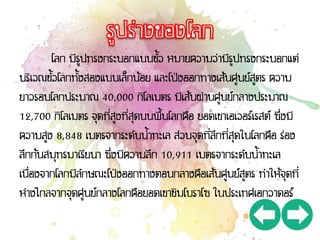 โลก มีรูปทรงกระบอกแบนขั้ว หมายความว่ามีรูปทรงกระบอกแต่
บริเวณขั้วโลกทั้งสองแบนเล็กน้อย และโป่งออกทางเส้นศูนย์สูตร ความ
ยาวรอบโลกประมาณ 40,000 กิโลเมตร มีเส้นผ่านศูนย์กลางประมาณ
12,700 กิโลเมตร จุดที่สูงที่สุดบนพื้นโลกคือ ยอดเขาเอเวอร์เรสต์ ซึ่งมี
ความสูง 8,848 เมตรจากระดับน้าทะเล ส่วนจุดที่ลึกที่สุดในโลกคือ ร่อง
ลึกก้นสมุทรมาเรียนา ซึ่งมีความลึก 10,911 เมตรจากระดับน้าทะเล
เนื่องจากโลกมีลักษณะโป่งออกทางตอนกลางคือเส้นศูนย์สูตร ทาให้จุดที่
ห่างไกลจากจุดศูนย์กลางโลกคือยอดเขาชิมโบราโซ ในประเทศเอกวาดอร์
 