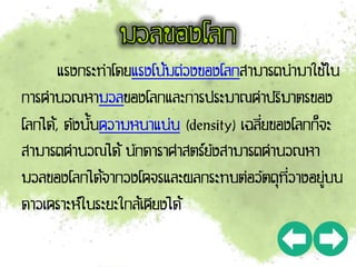 แรงกระทาโดยแรงโน้มถ่วงของโลกสามารถนามาใช้ใน
การคานวณหามวลของโลกและการประมาณค่าปริมาตรของ
โลกได้, ดังนั้นความหนาแน่น (density) เฉลี่ยของโลกก็จะ
สามารถคานวณได้ นักดาราศาสตร์ยังสามารถคานวณหา
มวลของโลกได้จากวงโคจรและผลกระทบต่อวัตถุที่วางอยู่บน
ดาวเคราะห์ในระยะใกล้เคียงได้
 