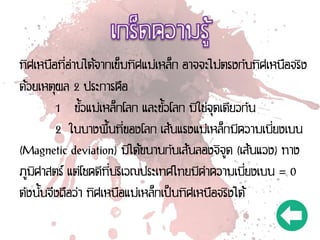 ทิศเหนือที่อ่านได้จากเข็มทิศแม่เหล็ก อาจจะไม่ตรงกับทิศเหนือจริง
ด้วยเหตุผล 2 ประการคือ
1 ขั้วแม่เหล็กโลก และขั้วโลก มิใช่จุดเดียวกัน
2 ในบางพื้นที่ของโลก เส้นแรงแม่เหล็กมีความเบี่ยงเบน
(Magnetic deviation) มิได้ขนานกับเส้นลองจิจูด (เส้นแวง) ทาง
ภูมิศาสตร์ แต่โชคดีที่บริเวณประเทศไทยมีค่าความเบี่ยงเบน = 0
ดังนั้นจึงถือว่า ทิศเหนือแม่เหล็กเป็นทิศเหนือจริงได้
 
