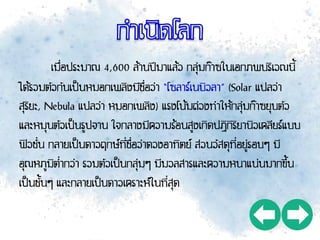 เมื่อประมาณ 4,600 ล้านปีมาแล้ว กลุ่มก๊าซในเอกภพบริเวณนี้
ได้รวมตัวกันเป็นหมอกเพลิงมีชื่อว่า “โซลาร์เนบิวลา” (Solar แปลว่า
สุริยะ, Nebula แปลว่า หมอกเพลิง) แรงโน้มถ่วงทาให้กลุ่มก๊าซยุบตัว
และหมุนตัวเป็นรูปจาน ใจกลางมีความร้อนสูงเกิดปฏิกิริยานิวเคลียร์แบบ
ฟิวชั่น กลายเป็นดาวฤกษ์ที่ชื่อว่าดวงอาทิตย์ ส่วนวัสดุที่อยู่รอบๆ มี
อุณหภูมิต่ากว่า รวมตัวเป็นกลุ่มๆ มีมวลสารและความหนาแน่นมากขึ้น
เป็นชั้นๆ และกลายเป็นดาวเคราะห์ในที่สุด
 