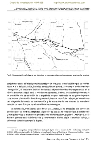 A~ÉTRICAENARQUEOLOG~A.UTILIZACIÓNDETOPOGRAF~APOR SATÉLITE-
Fig. 9: Representación definitiva de los datos tras su corrección diferencial superpuesta a cartografía temática.
conjuntode datos, definidosprincipalmentepor un código de identificación y por las coorde-
nadas X e Y de localización,han sido introducidasen el GPS. Mediante el modo de trabajo
"navegación", el sensor nos indicará la distancia al punto introducido y representará en el
visorladireccióna seguirhasta la localización delmismo.Una vez localizado elyacimiento se
ha procedido a la delimitación de la superficie ocupada mediando un polígono de puntos
coordenadosy la creaciónde un área para medicionesde superficies.A la par, se ha realizado
una diagnosis del estado de conservación y la obtención de una muestra de materiales
muebles de superficieque permita aquilatarlas cronologías.
En laboratorio, y utilizando el software GISDataPro, se ha procedido a la corrección
diferencial de lasmedidas obtenidas. El proceso de análisis ha concluido con el tratamiento
y manipulaciónde la información en un SistemadeInformaciónGeográfica(ArcView 3.2).El
SIG nos permite tratar la información y superponer la misma, según la escala de trabajo, a
diferentes capas de cartografía digita15.
' Las bases cariográficas manejadas han sido: Cartografia digital raster a escala 1:10.000 ( Mulhacén) y cariografia
1:100000 del Instituto Cariográfico de Andalucía, cartografia de la Gerencia Municipal de Urbanismo de Córdoba a escalas
1:1000 y 1:2000 e información catastral (urbana y nistica) de la Dirección General de Catastro.
Grupo de Investigación HUM-236 http://www.arqueocordoba.com
MÉTRICA ENARQUEOLOGÍA. UTILIZACIÓNDE TOPOGRAFÍA POR SATÉLITE
364000 3645úL) 366500 367000 ,,613000 31)8500 369500
4195500 + +
SAN"PR-f-&ARIO LAB~A
+
' 
+.,W,RQUES~ + + + + 4195500
HfZUELAM..1A.
¿
('
/'
,-
41950ro + +, + + AZ?ALTA
{
+RINERO
I

 +
í
I
4194000 +
, ,....;...-
,~
4193500 +
+ 4193000
4192500 +  + + + + + + 419]500

I
I
i
Y"J4000 364500 3665(10 )6lüWJ 368000 368500 369500
Fig.9: Representación definitiva de los datos tras su corrección diferencial superpuesta a cartografía temática.
conjunto de datos, definidos principalmente por un código de identificación y por las coorde-
nadas X e Y de localización, han sido introducidas en el GPS. Mediante el modo de trabajo
"navegación", el sensor nos indicará la distancia al punto introducido y representará en el
visor la dirección a seguir hasta la localización del mismo. Una vez localizado el yacimiento se
ha procedido a la delimitación de la superficie ocupada mediando un polígono de puntos
coordenados y la creación de un área para mediciones de superficies. A la par, se ha realizado
una diagnosis del estado de conservación y la obtención de una muestra de materiales
muebles de superficie que permita aquilatar las cronologías.
En laboratorio, y utilizando el software GISDataPro, se ha procedido a la corrección
diferencial de las medidas obtenidas. El proceso de análisis ha concluido con el tratamiento
y manipulación de la información en un Sistema de Información Geográfica (ArcView 3.2). El
SIG nos permite tratar la información y superponer la misma, según la escala de trabajo, a
diferentes capas de cartografía digitaP.
5 Las bases cartográficas manejadas han sido: Cartografia digital raster a escala 1: 10.000 ( Mulhacén) y cartografia
1:100000 del Instituto Cartográfico de Andalucía, cartografia de la Gerencia Municipal de Urbanismo de Córdoba a escalas
1:1000 y 1:2000 e información catastral (urbana y rústica) de la Dirección General de Catastro.
ANALES DE ARQUEOLOGÍA CORDOBESA 13-14 23
 