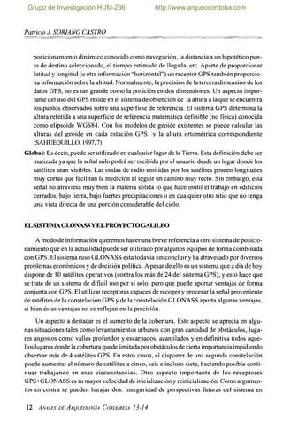 PatricioJ. SORZANO CASTRO
posicionamiento dinámico conocido como navegación, la distancia a un hipotético pun-
to de destino seleccionado, el tiempo estimado de llegada, etc. Aparte de proporcionar
latitud y longitud (u otra información "horizontal") un receptor GPS también proporcio-
na información sobre la altitud.Normalmente, la precisión de la tercera dimensión de los
datos GPS, no es tan grande como la posición en dos dimensiones. Un aspecto impor-
tante del uso del GPS reside en el sistemade obtención de la altura a la que se encuentra
los puntos observados sobre una superficie de referencia. El sistema GPS determina la
altura referida a una superficie de referencia matemática definible (no fisica) conocida
como elipsoide WGS84. Con los modelos de geoide existentes se puede calcular las
alturas del geoide en cada estación GPS y la altura ortométrica correspondiente
(SAI-ruEQUnLO, 1997,7)
Global: Es decir, puede ser utilizado en cualquier lugar de la Tierra.Esta definición debe ser
matizada ya que la señal sólo podrá ser recibida por el usuario desde un lugar donde los
satélites sean visibles. Las ondas de radio emitidas por los satélites poseen longitudes
muy cortas que facilitan la medición al seguir un camino muy recto. Sin embargo, esta
señal no atraviesa muy bien la materia sólida lo que hace inútil el trabajo en edificios
cerrados, bajo tierra, bajo fuertes precipitaciones o en cualquier otro sitio que no tenga
una vista directa de una porción considerable del cielo.
ELSISTEMAGLONASSYELPROYECTOGALILEO
A modo de información queremos hacer una breve referencia a otro sistema de posicio-
namiento que en la actualidad puede ser utilizado por algunos equipos de forma combinada
con GPS. El sistema ruso GLONASS esta todavía sin concluir y ha atravesado por diversos
problemas económicos y de decisión política. Apesar de ello es un sistema que a día de hoy
dispone de 10 satélites operativos (contra los más de 24 del sistema GPS), y esto hace que
se trate de un sistema de dificil uso por sí solo, pero que puede aportar ventajas de forma
conjunta con GPS. El utilizar receptores capaces de recoger y procesar la señal proveniente
de satélites de la constelación GPS y de la constelación GLONASS aporta algunas ventajas,
si bien éstas ventajas no se reflejan en la precisión.
Un aspecto a destacar es el aumento de la cobertura. Este aspecto se aprecia en algu-
nas situaciones tales como levantamientos urbanos con gran cantidad de obstáculos, luga-
res angostos como valles profundos y escarpados, acantilados y en definitiva todos aque-
llos lugares donde la cobertura quede limitadapor obstáculos decierta importancia impidiendo
observar más de 4 satélites GPS. En estos casos, el disponer de una segunda constelación
puede aumentar el número de satélites a cinco, seis e incluso siete, haciendo posible conti-
nuar trabajando en esas circunstancias. Otro aspecto importante de los receptores
GPS+GLONASS es su mayor velocidad de inicialización y reinicialización. Como argumen-
tos en contra se pueden barajar dos: inseguridad de perspectivas futuras del sistema en
Grupo de Investigación HUM-236 http://www.arqueocordoba.com
Patricio J SORIANO CASTRO
posicionamiento dinámico conocido como navegación, la distancia a un hipotético pun-
to de destino seleccionado, el tiempo estimado de llegada, etc. Aparte de proporcionar
latitud y longitud (u otra información "horizontal") un receptor GPS también proporcio-
na información sobre la altitud. Normalmente, la precisión de la tercera dimensión de los
datos GPS, no es tan grande como la posición en dos dimensiones. Un aspecto impor-
tante del uso del GPS reside en el sistema de obtención de la altura a la que se encuentra
los puntos observados sobre una superficie de referencia. El sistema GPS determina la
altura referida a una superficie de referencia matemática definible (no física) conocida
como elipsoide WGS84. Con los modelos de geoide existentes se puede calcular las
alturas del geoide en cada estación GPS y la altura ortométrica correspondiente
(SAHUEQUILLO, 1997,7)
Global: Es decir, puede ser utilizado en cualquier lugar de la Tierra. Esta definición debe ser
matizada ya que la señal sólo podrá ser recibida por el usuario desde un lugar donde los
satélites sean visibles. Las ondas de radio emitidas por los satélites poseen longitudes
muy cortas que facilitan la medición al seguir un camino muy recto. Sin embargo, esta
señal no atraviesa muy bien la materia sólida lo que hace inútil el trabajo en edificios
cerrados, bajo tierra, bajo fuertes precipitaciones o en cualquier otro sitio que no tenga
una vista directa de una porción considerable del cielo.
ELSISTEMAGWNASSYELPROYECfOGALILEO
A modo de información queremos hacer una breve referencia a otro sistema de posicio-
namiento que en la actualidad puede ser utilizado por algunos equipos de forma combinada
con GPS. El sistema ruso GLONASS esta todavía sin concluir y ha atravesado por diversos
problemas económicos y de decisión política. A pesar de ello es un sistema que a día de hoy
dispone de 10 satélites operativos (contra los más de 24 del sistema GPS), y esto hace que
se trate de un sistema de difícil uso por sí solo, pero que puede aportar ventajas de forma
conjunta con GPS. El utilizar receptores capaces de recoger y procesar la señal proveniente
de satélites de la constelación GPS y de la constelación GLONASS aporta algunas ventajas,
si bien éstas ventajas no se reflejan en la precisión.
Un aspecto a destacar es el aumento de la cobertura. Este aspecto se aprecia en algu-
nas situaciones tales como levantamientos urbanos con gran cantidad de obstáculos, luga-
res angostos como valles profundos y escarpados, acantilados y en definitiva todos aque-
llos lugares donde la cobertura quede limitadapor obstáculos de cierta importancia impidiendo
observar más de 4 satélites GPS. En estos casos, el disponer de una segunda constelación
puede aumentar el número de satélites a cinco, seis e incluso siete, haciendo posible conti-
nuar trabajando en esas circunstancias. Otro aspecto importante de los receptores
GPS+GLONASS es su mayor velocidad de inicialización y reinicialización. Como argumen-
tos en contra se pueden barajar dos: inseguridad de perspectivas futuras del sistema en
12 ANALES DE ARQUEOLOGíA CORDOBESA 13-14
 