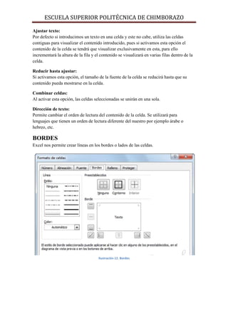 ESCUELA SUPERIOR POLITÉCNICA DE CHIMBORAZO
Ajustar texto:
Por defecto si introducimos un texto en una celda y este no cabe, utiliza las celdas
contiguas para visualizar el contenido introducido, pues si activamos esta opción el
contenido de la celda se tendrá que visualizar exclusivamente en esta, para ello
incrementará la altura de la fila y el contenido se visualizará en varias filas dentro de la
celda.
Reducir hasta ajustar:
Si activamos esta opción, el tamaño de la fuente de la celda se reducirá hasta que su
contenido pueda mostrarse en la celda.
Combinar celdas:
Al activar esta opción, las celdas seleccionadas se unirán en una sola.
Dirección de texto:
Permite cambiar el orden de lectura del contenido de la celda. Se utilizará para
lenguajes que tienen un orden de lectura diferente del nuestro por ejemplo árabe o
hebreo, etc.

BORDES
Excel nos permite crear líneas en los bordes o lados de las celdas.

Ilustración 12. Bordes

 