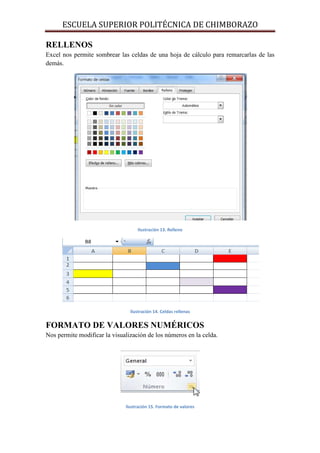 ESCUELA SUPERIOR POLITÉCNICA DE CHIMBORAZO
RELLENOS
Excel nos permite sombrear las celdas de una hoja de cálculo para remarcarlas de las
demás.

Ilustración 13. Relleno

Ilustración 14. Celdas rellenas

FORMATO DE VALORES NUMÉRICOS
Nos permite modificar la visualización de los números en la celda.

Ilustración 15. Formato de valores

 