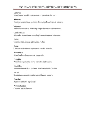 ESCUELA SUPERIOR POLITÉCNICA DE CHIMBORAZO
General:
Visualiza en la celda exactamente el valor introducido.
Número:
Contiene una serie de opciones dependiendo del tipo de número.
Moneda:
Permite visualizar el número y elegir el símbolo de la moneda.
Contabilidad:
Alinea los símbolos de moneda y los decimales en columnas.
Fecha:
Contiene número que representan fechas.
Hora:
Contiene número que representan valores de horas.
Porcentaje:
Visualiza los números como porcentaje.
Fracción:
Permite escoger entre nueve formatos de fracción.
Científica:
Muestra el valor de la celda en formato de celda flotante.
Texto:
Son tratadas como textos incluso si hay un número.
Especial:
Algunos formatos especiales.
Personalizada:
Crear un nuevo formato.

 