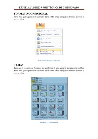 ESCUELA SUPERIOR POLITÉCNICA DE CHIMBORAZO
FORMATO CONDICIONAL
Sirve para que dependiendo del valor de la celda, Excel aplique un formato especial o
no a la celda.

Ilustración 16. Formato condicional

TEMAS
Tema es el conjunto de formatos que conforma el tema general que presenta un libro
Sirve para que dependiendo del valor de la celda, Excel aplique un formato especial o
no a la celda.

Ilustración 17. Temas de excel

 