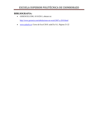 ESCUELA SUPERIOR POLITÉCNICA DE CHIMBORAZO
BIBLIOGRAFIA:
•

GERENCIE.COM, 10/10/2011, obtener en:
http://www.gerencie.com/tabulaciones-en-word-2007-y-2010.html

•

www.aulaclic.es: Curso de Excel 2010. aulaClic S.L. Páginas 21-22

 