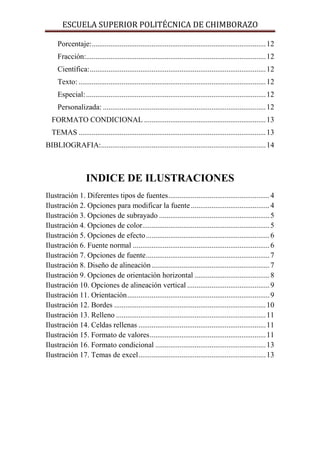 ESCUELA SUPERIOR POLITÉCNICA DE CHIMBORAZO
Porcentaje:............................................................................................. 12
Fracción:................................................................................................ 12
Científica: .............................................................................................. 12
Texto: .................................................................................................... 12
Especial: ................................................................................................ 12
Personalizada: ....................................................................................... 12
FORMATO CONDICIONAL ................................................................. 13
TEMAS .................................................................................................... 13
BIBLIOGRAFIA:........................................................................................ 14

INDICE DE ILUSTRACIONES
Ilustración 1. Diferentes tipos de fuentes ...................................................... 4
Ilustración 2. Opciones para modificar la fuente .......................................... 4
Ilustración 3. Opciones de subrayado ........................................................... 5
Ilustración 4. Opciones de color.................................................................... 5
Ilustración 5. Opciones de efecto .................................................................. 6
Ilustración 6. Fuente normal ......................................................................... 6
Ilustración 7. Opciones de fuente .................................................................. 7
Ilustración 8. Diseño de alineación ............................................................... 7
Ilustración 9. Opciones de orientación horizontal ........................................ 8
Ilustración 10. Opciones de alineación vertical ............................................ 9
Ilustración 11. Orientación ............................................................................ 9
Ilustración 12. Bordes ................................................................................. 10
Ilustración 13. Relleno ................................................................................ 11
Ilustración 14. Celdas rellenas .................................................................... 11
Ilustración 15. Formato de valores .............................................................. 11
Ilustración 16. Formato condicional ........................................................... 13
Ilustración 17. Temas de excel .................................................................... 13

 